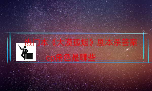 熱門本《大漠孤煙》劇本殺答案_cp角色是哪些（米果劇本殺）