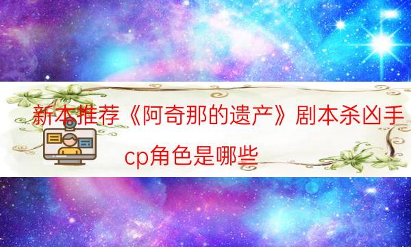 新本推薦《阿奇那的遺產(chǎn)》劇本殺兇手_cp角色是哪些（劇透揭秘社）