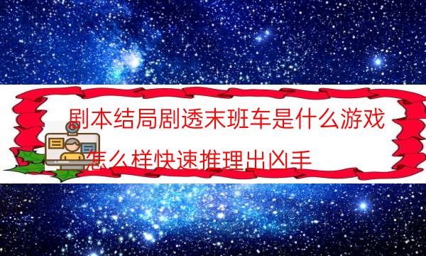 劇本結局劇透末班車是什么游戲_怎么樣快速推理出兇手（主持手冊）