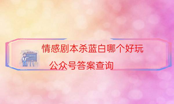 情感劇本殺藍白哪個好玩_公眾號答案查詢（天眼論壇吧）