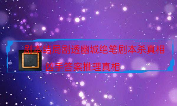 劇本結局劇透幽城絕筆劇本殺真相_兇手答案推理真相（真相在線閱讀）