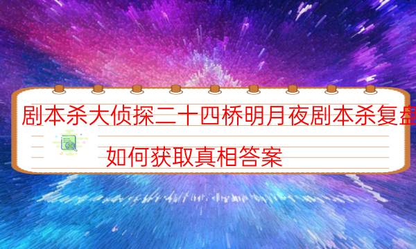 劇本殺大偵探二十四橋明月夜劇本殺復盤_如何獲取真相答案-劇情答案揭秘