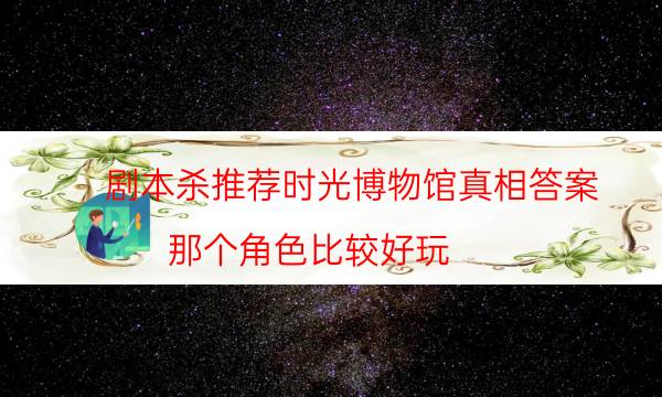 劇本殺推薦時光博物館真相答案_那個角色比較好玩-米古劇本殺真相復盤