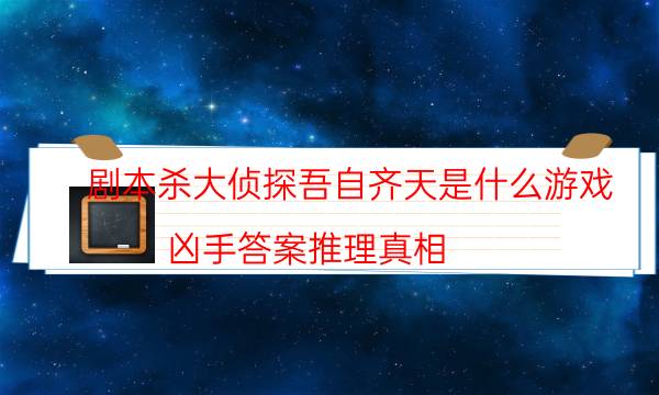 劇本殺大偵探吾自齊天是什么游戲_兇手答案推理真相-咪咕劇本殺真相復盤