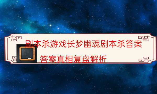 劇本殺游戲長夢幽魂劇本殺答案_答案真相復(fù)盤解析（天眼攻略技巧）