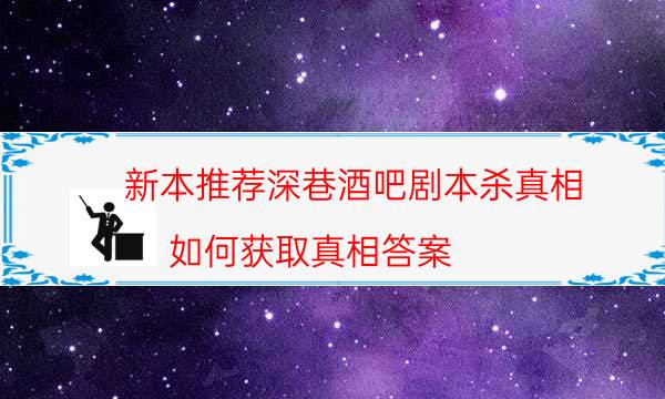 新本推薦深巷酒吧劇本殺真相_如何獲取真相答案（二郎劇透社）