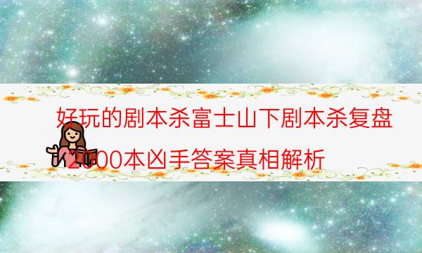 好玩的劇本殺富士山下劇本殺復(fù)盤_2000本兇手答案真相解析（關(guān)注公眾號(hào)）