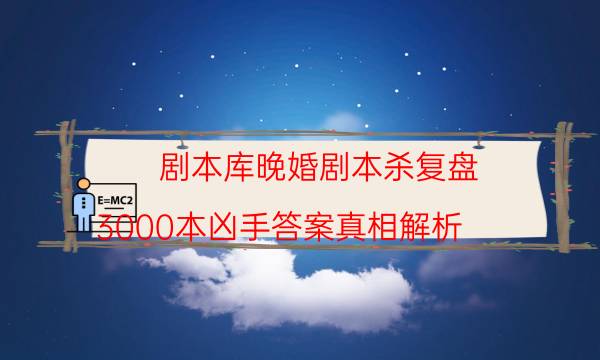 劇本庫晚婚劇本殺復盤_3000本兇手答案真相解析-米古劇本殺真相復盤