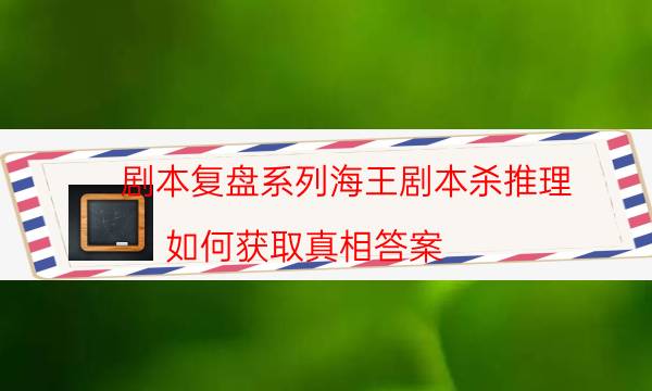 劇本復盤系列海王劇本殺推理_如何獲取真相答案（劇本推理網）