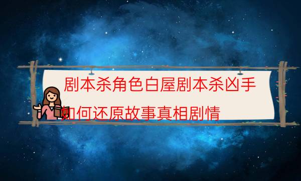 劇本殺角色白屋劇本殺兇手_如何還原故事真相劇情-劇情答案揭秘
