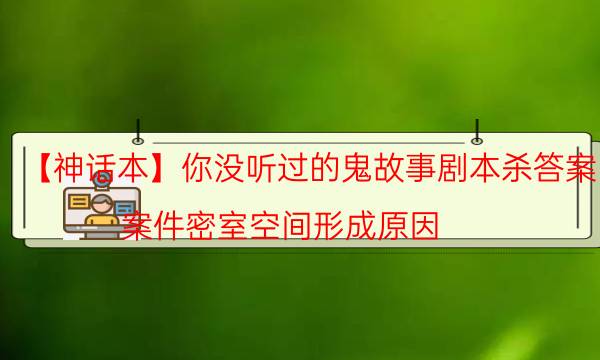 【神話本】你沒(méi)聽(tīng)過(guò)的鬼故事劇本殺答案-案件密室空間形成原因