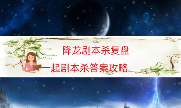 降龍劇本殺復盤-一起劇本殺答案攻略-劇情真相玩家攻略復盤