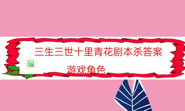 三生三世十里青花劇本殺答案-游戲角色-完整主持手冊流程及規則機制