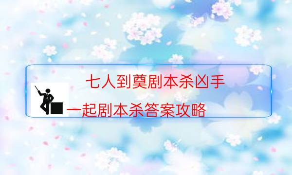 七人到奠劇本殺兇手-一起劇本殺答案攻略-cp角色是哪些